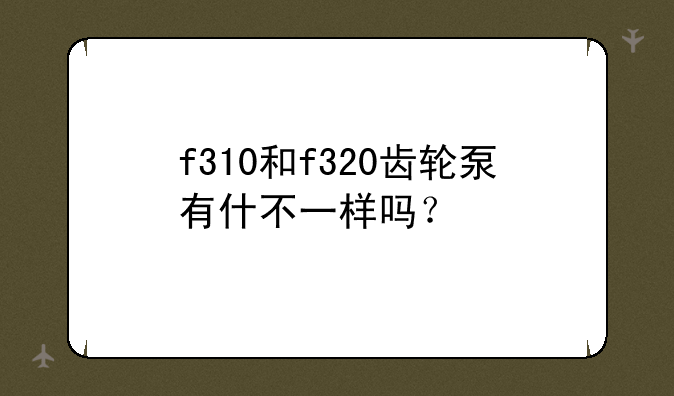 f310和f320齿轮泵有什不一样吗？