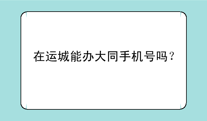 在运城能办大同手机号吗？