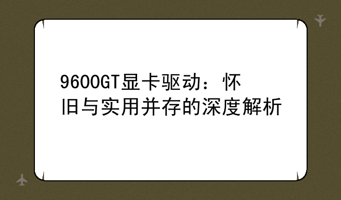 9600GT显卡驱动：怀旧与实用并存的深度解析
