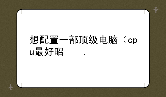 想配置一部顶级电脑（cpu最好是英特尔的）
