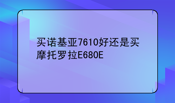 买诺基亚7610好还是买摩托罗拉E680E