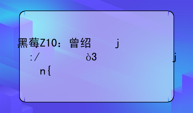 黑莓Z10：曾经的王者，如今的回忆