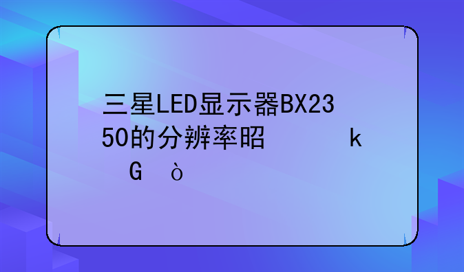三星LED显示器BX2350的分辨率是多少？