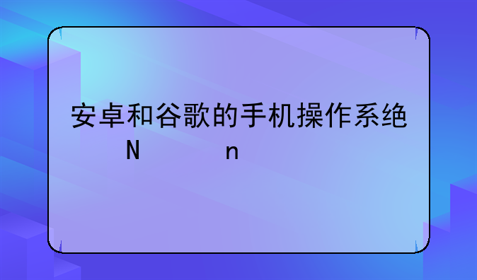 安卓和谷歌的手机操作系统哪个更好
