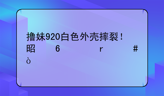 撸妹920白色外壳摔裂！是换壳机么？