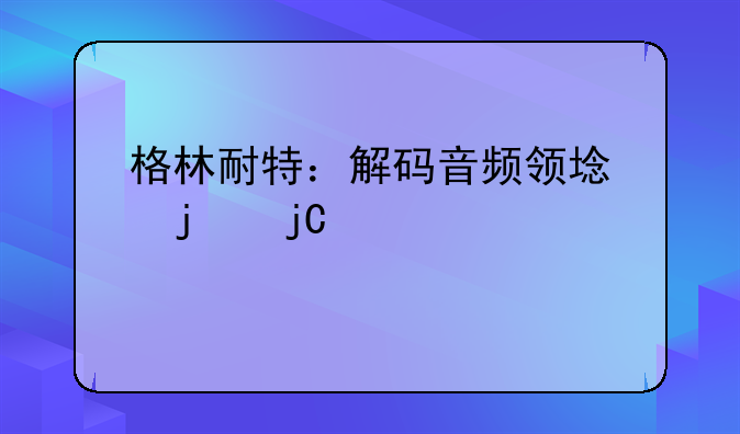 格林耐特：解码音频领域的隐形冠军