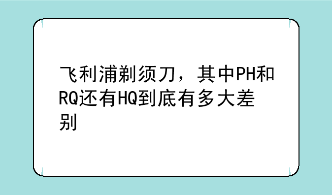 飞利浦剃须刀，其中PH和RQ还有HQ到底有多大差别