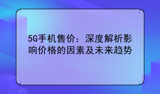 5G手机售价：深度解析影响价格的因素及未来趋势