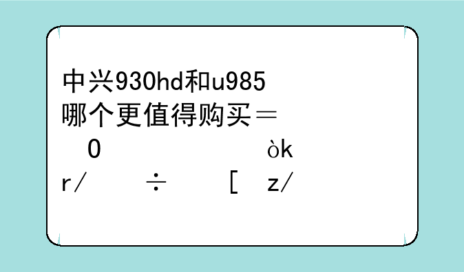 中兴930hd和u985哪个更值得购买？具体情况：主要看好外型尺寸了，游戏很少玩，系统稳定些，硬件
