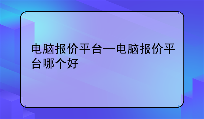 电脑报价平台—电脑报价平台哪个好