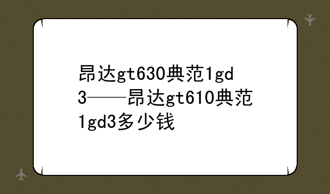 昂达gt630典范1gd3——昂达gt610典范1gd3多少钱