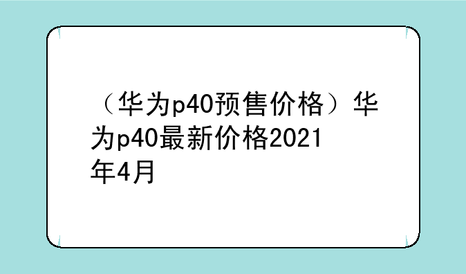 （华为p40预售价格）华为p40最新价格2021年4月