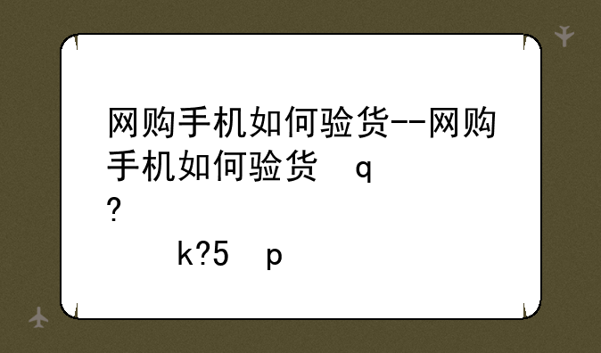 网购手机如何验货--网购手机如何验货签收流程