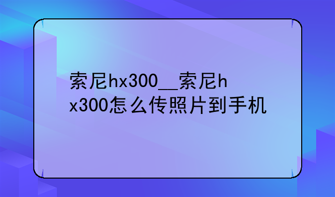 索尼hx300__索尼hx300怎么传照片到手机