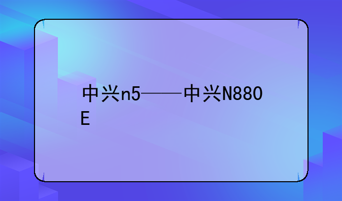 中兴n5——中兴N880E