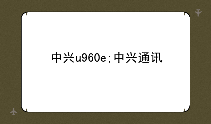 中兴u960e;中兴通讯
