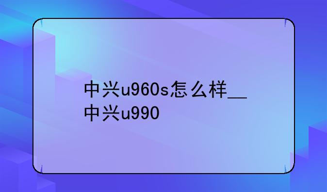 中兴u960s怎么样__中兴u990