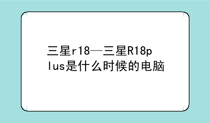 三星r18—三星R18plus是什么时候的电脑
