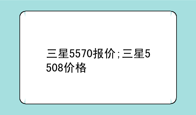 三星5570报价;三星5508价格