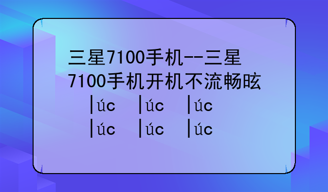 三星7100手机--三星7100手机开机不流畅是电池的问题吗