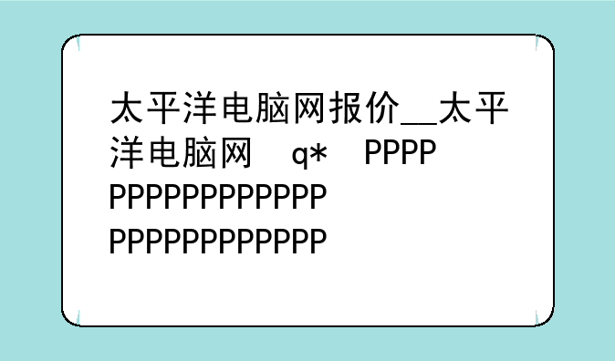 太平洋电脑网报价__太平洋电脑网评价