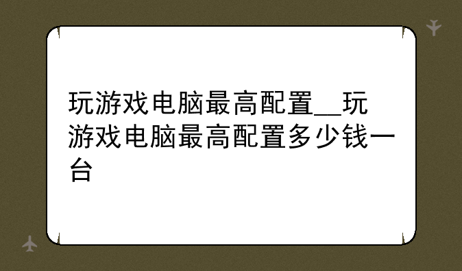 玩游戏电脑最高配置__玩游戏电脑最高配置多少钱一台