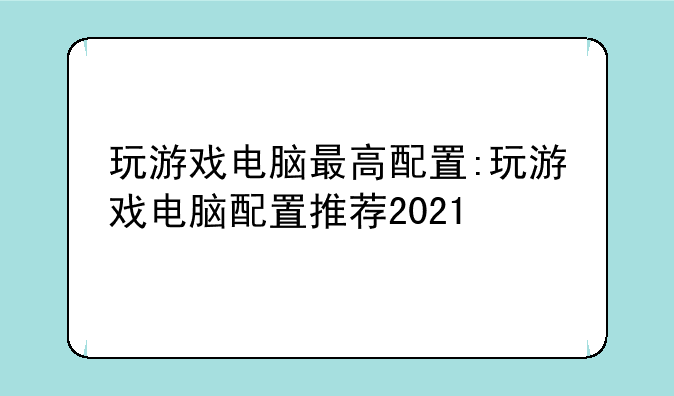 玩游戏电脑最高配置:玩游戏电脑配置推荐2021
