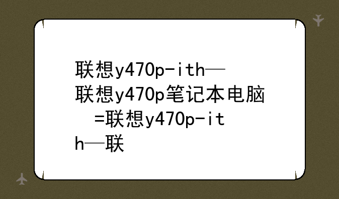 联想y470p-ith—联想y470p笔记本电脑参数