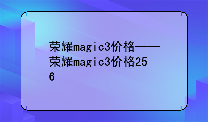 荣耀magic3价格——荣耀magic3价格256