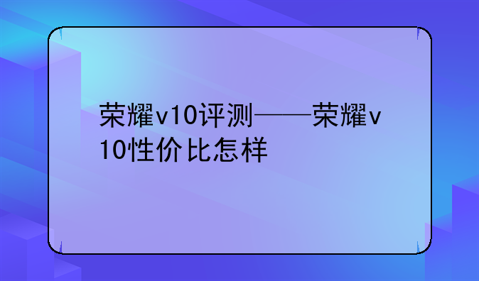 荣耀v10评测——荣耀v10性价比怎样