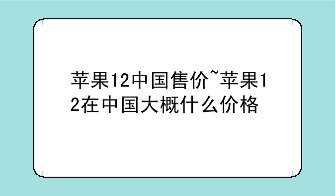 苹果12中国售价~苹果12在中国大概什么价格