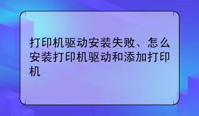 打印机驱动安装失败、怎么安装打印机驱动和添加打印机