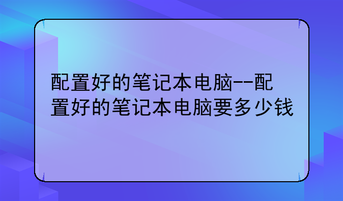 配置好的笔记本电脑--配置好的笔记本电脑要多少钱