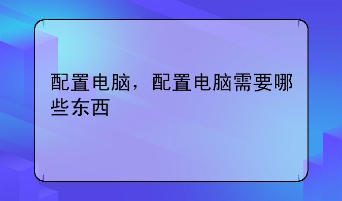 配置电脑，配置电脑需要哪些东西