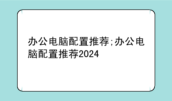 办公电脑配置推荐;办公电脑配置推荐2024
