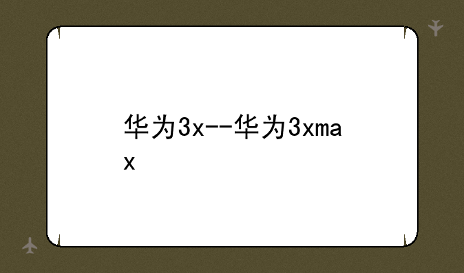 华为3x--华为3xmax