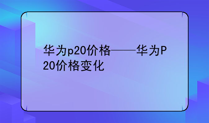 华为p20价格——华为P20价格变化