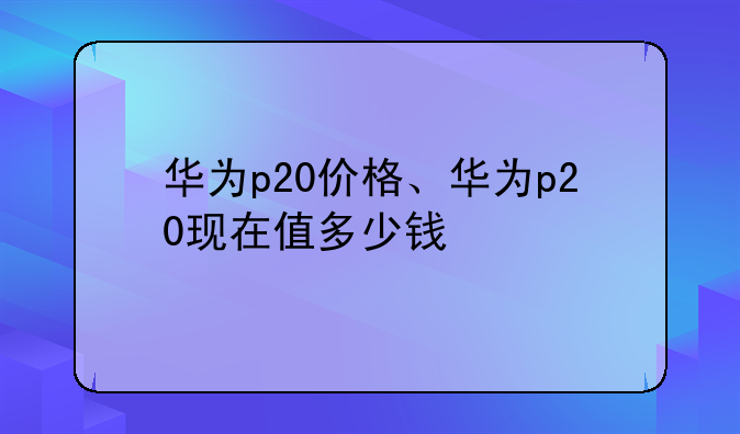 华为p20价格、华为p20现在值多少钱