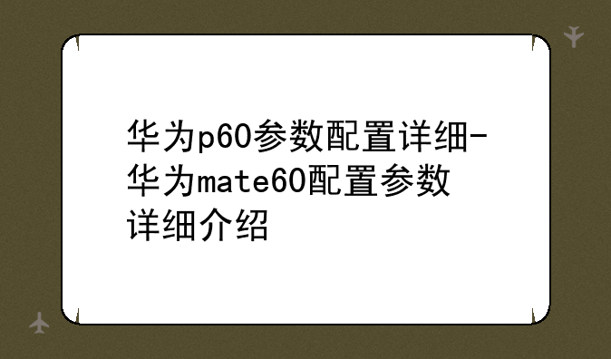 华为p60参数配置详细-华为mate60配置参数详细介绍