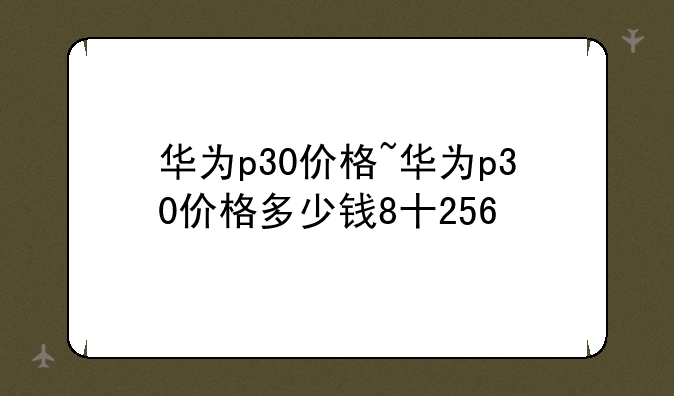 华为p30价格~华为p30价格多少钱8十256