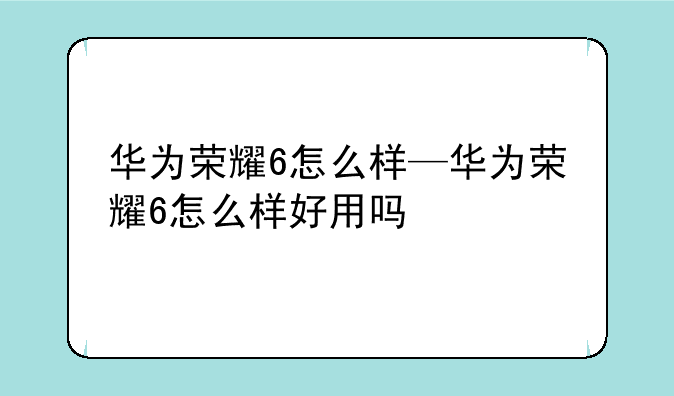 华为荣耀6怎么样—华为荣耀6怎么样好用吗