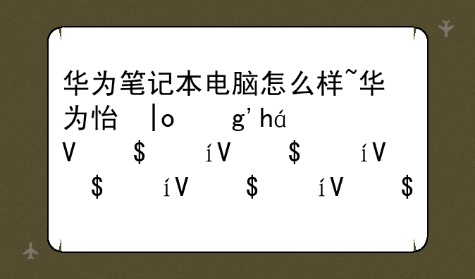 华为笔记本电脑怎么样~华为性价比高的笔记本电脑排名