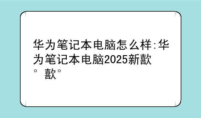 华为笔记本电脑怎么样:华为笔记本电脑2025新款
