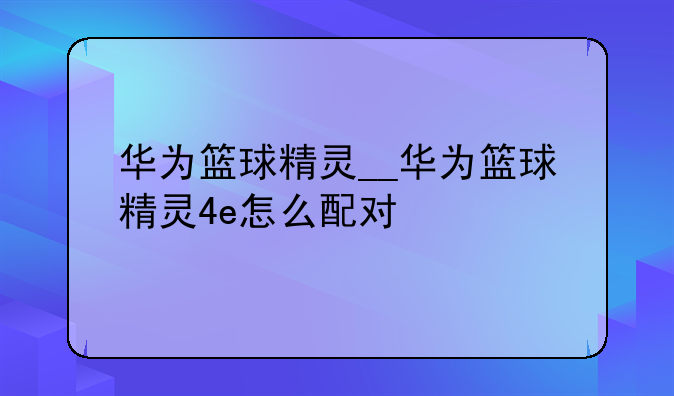 华为篮球精灵__华为篮球精灵4e怎么配对