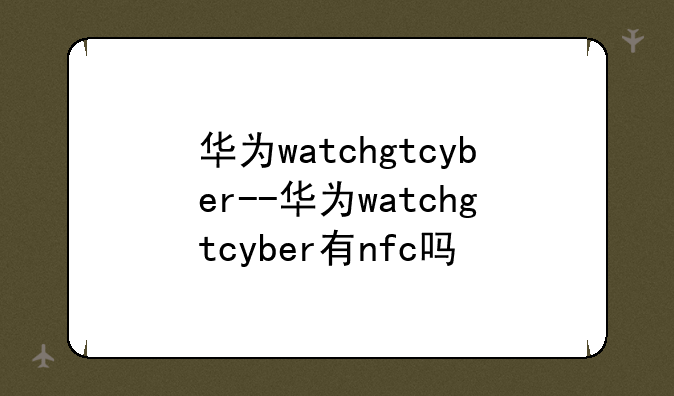 华为watchgtcyber--华为watchgtcyber有nfc吗