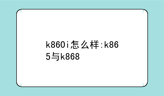 k860i怎么样:k865与k868